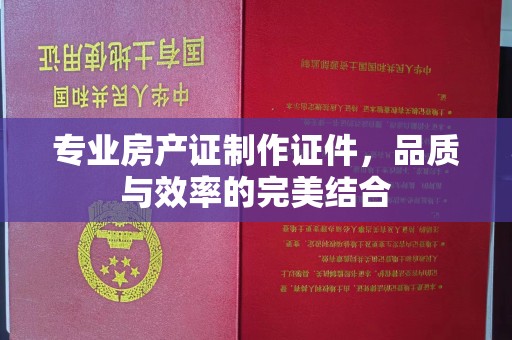 孟村专业房产证制作证件，品质与效率的完美结合